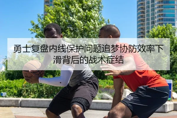 勇士复盘内线保护问题追梦协防效率下滑背后的战术症结
