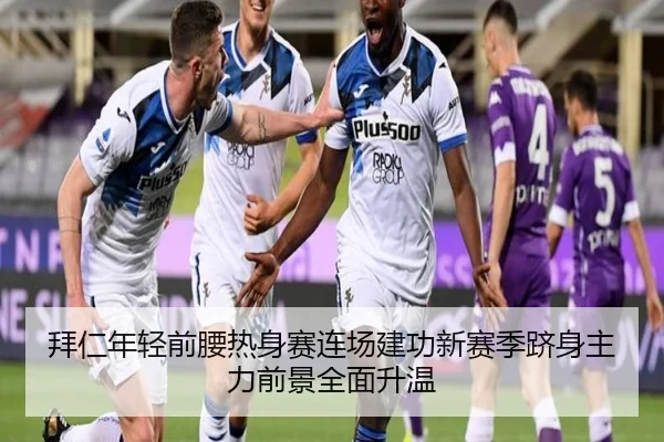 拜仁年轻前腰热身赛连场建功新赛季跻身主力前景全面升温