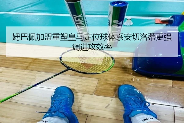 姆巴佩加盟重塑皇马定位球体系安切洛蒂更强调进攻效率